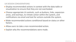 @design4context Guiding Users Towards Action UXPA2021
@design4context
UX DESIGN CONSIDERATIONS
● Display recommended actions in context with the data table or
visualization to ensure that they are not overlooked.
● Choose appropriate UI controls, such as buttons, links, expansion
areas, and overlays, to initiate action within the system, and
notifications via email and text for actions outside the system.
● Make recommended actions conditional based on status or other
factors.
● Allow users to take a non-recommended action.
● Explain why the recommendations were made.
61
 