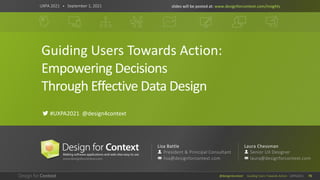 @design4context Guiding Users Towards Action UXPA2021 73
Guiding Users Towards Action:
Empowering Decisions
Through Effective Data Design
UXPA 2021 • September 1, 2021
! #UXPA2021 @design4context
slides will be posted at: www.designforcontext.com/insights
Lisa Battle
President & Principal Consultant
lisa@designforcontext.com
Laura Chessman
Senior UX Designer
laura@designforcontext.com
 