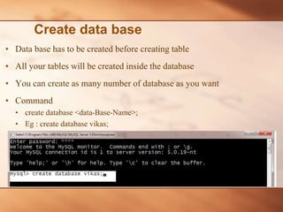• Data base has to be created before creating table
• All your tables will be created inside the database
• You can create as many number of database as you want
• Command
• create database <data-Base-Name>;
• Eg : create database vikas;
Create data base