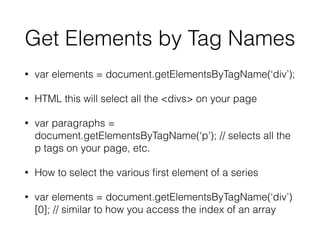 Get Elements by Tag Names
• var elements = document.getElementsByTagName(‘div’);
• HTML this will select all the <divs> on your page
• var paragraphs =
document.getElementsByTagName(‘p’); // selects all the
p tags on your page, etc.
• How to select the various ﬁrst element of a series
• var elements = document.getElementsByTagName(‘div’)
[0]; // similar to how you access the index of an array
 