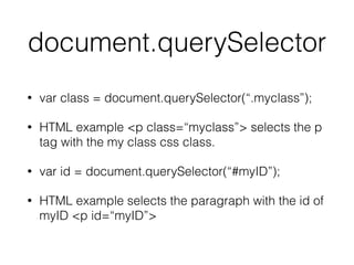 document.querySelector
• var class = document.querySelector(“.myclass”);
• HTML example <p class=“myclass”> selects the p
tag with the my class css class.
• var id = document.querySelector(“#myID”);
• HTML example selects the paragraph with the id of
myID <p id=“myID”>
 