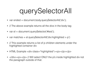 querySelectorAll
• var ended = document.body.querySelectorAll(‘div’);
• // The above example returns all the divs in the body tag
• var el = document.querySelector(‘#test’);
• var matches = el.querySelectorAll(‘div.highlighted > p’)
• // This example returns a list of p children elements under the
highlighted container div
• HTML Example <div class=“highlighted”><p></p></p>
• </div><p></p> // Will select ONLY the p’s inside highlighted div not
the paragraph outside of that.
 