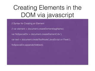 Creating Elements in the
DOM via javascript
!
// Syntax for Creating an Element
!
// var element = document.createElement(tagName);
!
var ﬂoSpecialDiv = document.createElement(‘div’);
!
var text = document.createTextNode(‘JavaScript on Fleek’);
!
ﬂoSpecialDiv.appendchild(text);
 