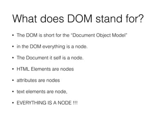 What does DOM stand for?
• The DOM is short for the “Document Object Model”
• in the DOM everything is a node.
• The Document it self is a node.
• HTML Elements are nodes
• attributes are nodes
• text elements are node,
• EVERYTHING IS A NODE !!!
 