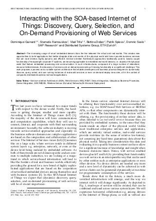 IEEE TRANSACTIONS ON SERVICES COMPUTING – QUERY MODELS AND EFFICIENT SELECTION OF WEB SERVICES 1
Interacting with the SOA-based Internet of
Things: Discovery, Query, Selection, and
On-Demand Provisioning of Web Services
Dominique Guinard1,2
, Stamatis Karnouskos1
, Vlad Trifa1,2
, Bettina Dober1
, Patrik Spiess1
, Domnic Savio1
SAP Research1
and Distributed Systems Group, ETH Zurich2
.
Abstract—The increasing usage of smart embedded devices blurs the line between the virtual and real worlds. This creates new
opportunities to build applications that better integrate state and events of the physical world and hence provide business services
that are more diverse, highly dynamic and efﬁcient. Service-oriented Architecture approaches traditionally used to loosely couple
functionality of heavyweight corporate IT systems, are becoming applicable to embedded real-world devices, i.e. objects of the physical
world that feature embedded processing and communication. In such infrastructures, composed of a large number of networked,
resource-limited devices, the discovery of services and on demand provisioning of missing functionality is a signiﬁcant challenge. This
work proposes a process and a suitable system architecture that enables developers and business process designers to dynamically
discover, query, select, and use running instances of real-world services or even on-demand deploy new ones, all in the context of
composite, distributed business real-world applications.
Index Terms—Service-oriented Architecture (SOA), Web Services (WS), REST, Device Integration, Ubiquitous Business Processes,
Device Integration, SOCRADES, Wireless Sensor (Actuator) Networks,On-Demand Deployment
!
1 INTRODUCTION
THE last years we have witnessed two major trends
with respect to the device world. Firstly, the hard-
ware is getting cheaper, smaller and more capable.
According to the Internet of Things vision (IoT) [1],
the majority of the devices will have communication
and computation capabilities, which they will use to
connect, interact, and cooperate with their surrounding
environment. Secondly, the software industry is moving
towards service-oriented approaches and especially in
the business software domain new complex applications
are based on the composition and collaboration of other
services. The Internet of Services vision (IoS) [2] assumes
this on a large scale, where services reside in different
system layers e.g. enterprise, network, or even at the
device level being realized by embedded software. As
both of these trends are not domain speciﬁc and are com-
mon to multiple industries, we are looking at a mega-
trend in which service-based information will lead to
blur the borders of real and business worlds, effectively
providing the ground for a new breed of highly sophis-
ticated applications that are based on the cooperation
of networked embedded devices among themselves and
with business systems [3]. In this SOA-based Internet
of Things we expect that (dynamic) discovery, query,
selection, and on-demand provisioning of web services
will be of crucial importance.
Contact Author: Dominique Guinard, SAP Research, Kreuzplatz 20, CH-
8008 Zurich, Switzerland. Email: dominique.guinard@sap.com, Tel: +41 58
871 7846, Fax: +41 58 871 7812
In the future service oriented Internet devices will
be offering their functionality over service-enabled in-
terfaces, e.g. via SOAP-based Web Services or RESTful
APIs, so that other components can dynamically inter-
act with them. The functionality these devices will be
offering, e.g. the provisioning of on-line sensor data, is
often referred to as real-world services because they are
provided by embedded systems, in the sense that they
reside inside an object of the physical world. Unlike
most traditional enterprise services and applications,
which are entirely virtual entities, real-world services
provide real-time (in the sense of relative low-latency,
not assuming any hard time guarantees) data about the
physical world. Taking into consideration this data and
evaluating it in a speciﬁc business context can have allow
for a signiﬁcant increase of knowledge and insight when
business decisions taken. Hence, web service enabled
devices glue IoT and IoS, by providing their functionality
as a web service in an interoperable way that can be used
by other entities such as enterprise applications or even
other devices. No device drivers are needed any more
and a new level of dynamicity can be achieved as web
service clients can be generated dynamically at run-time
for programmatic consumption of the services.
Trends show that in the future, a much more di-
versiﬁed infrastructure will emerge, and the way we
interact with it will change signiﬁcantly. As depicted in
Fig. 1, mash-ups of services will be created, that can be
combined and used across various system layers. We will
experience horizontal collaboration e.g. among devices
in the Internet of Things plane, as well as vertical one
 