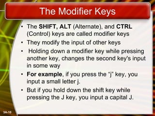 The Modifier Keys
• The SHIFT, ALT (Alternate), and CTRL
(Control) keys are called modifier keys
• They modify the input of other keys
• Holding down a modifier key while pressing
another key, changes the second key's input
in some way
• For example, if you press the ―j‖ key, you
input a small letter j.
• But if you hold down the shift key while
pressing the J key, you input a capital J.
3A-10

 