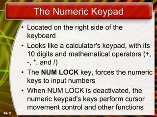 The Numeric Keypad
• Located on the right side of the
keyboard
• Looks like a calculator's keypad, with its
10 digits and mathematical operators (+,
-, *, and /)
• The NUM LOCK key, forces the numeric
keys to input numbers
• When NUM LOCK is deactivated, the
numeric keypad's keys perform cursor
movement control and other functions
3A-11

 