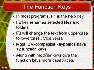 The Function Keys
• In most programs, F1 is the help key
• F2 key renames selected files and
folders
• F3 will change the text from uppercase
to lowercase . Vice versa
• Most IBM-compatible keyboards have
12 function keys.
• Along with modifier keys give the
function keys more capabilities.
3A-13

 