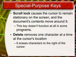 Special-Purpose Keys
• Scroll lock causes the cursor to remain
stationary on the screen, and the
document's contents move around It.
– This key doesn't function at all in some

programs.
• Delete removes one character at a time
at the cursor's location
– It erases characters to the right of the
cursor.
3A-18

 