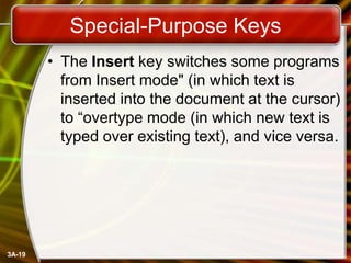 Special-Purpose Keys
• The Insert key switches some programs
from Insert mode" (in which text is
inserted into the document at the cursor)
to ―overtype mode (in which new text is
typed over existing text), and vice versa.

3A-19

 