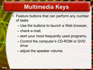 Multimedia Keys
• Feature buttons that can perform any number
of tasks
– Use the buttons to launch a Web browser,
– check e-mail,
– start your most frequently used programs.
– Control the computer’s CD-ROM or DVD
drive
– adjust the speaker volume.

3A-20

 