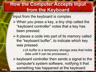 How the Computer Accepts Input
from the Keyboard
Input from the keyboard is complex
 When you press a key, a tiny chip called the
―keyboard controller‖ notes that a key has
been pressed.
 It places a code into part of its memory called
the ―keyboard buffer‖, to indicate which key
was pressed.
(A buffer is a temporary storage area that holds
data until it can be processed.)

3A-22

 keyboard controller then sends a signal to the
computer's system software, notifying it that
something has happened at the keyboard

 