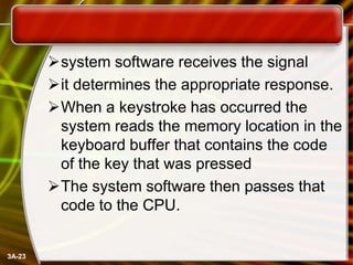 system software receives the signal
it determines the appropriate response.
When a keystroke has occurred the
system reads the memory location in the
keyboard buffer that contains the code
of the key that was pressed
The system software then passes that
code to the CPU.

3A-23

 