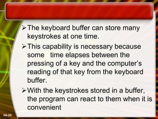 The keyboard buffer can store many
keystrokes at one time.
This capability is necessary because
some time elapses between the
pressing of a key and the computer’s
reading of that key from the keyboard
buffer.
With the keystrokes stored in a buffer,
the program can react to them when it is
convenient
3A-24

 