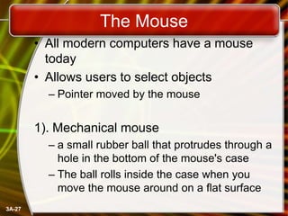The Mouse
• All modern computers have a mouse
today
• Allows users to select objects
– Pointer moved by the mouse

1). Mechanical mouse
– a small rubber ball that protrudes through a
hole in the bottom of the mouse's case
– The ball rolls inside the case when you
move the mouse around on a flat surface
3A-27

 