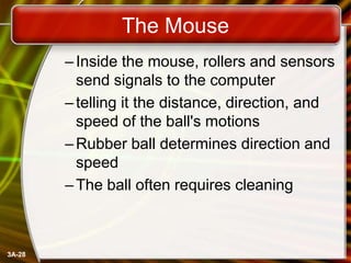 The Mouse
– Inside the mouse, rollers and sensors
send signals to the computer
– telling it the distance, direction, and
speed of the ball's motions
– Rubber ball determines direction and
speed
– The ball often requires cleaning

3A-28

 