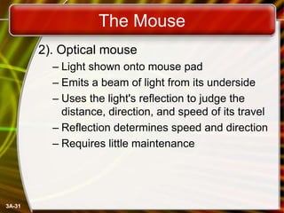 The Mouse
2). Optical mouse
– Light shown onto mouse pad
– Emits a beam of light from its underside
– Uses the light's reflection to judge the
distance, direction, and speed of its travel
– Reflection determines speed and direction
– Requires little maintenance

3A-31

 