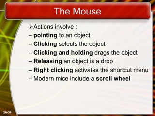 The Mouse
Actions involve :
– pointing to an object
– Clicking selects the object
– Clicking and holding drags the object
– Releasing an object is a drop
– Right clicking activates the shortcut menu
– Modern mice include a scroll wheel

3A-34

 