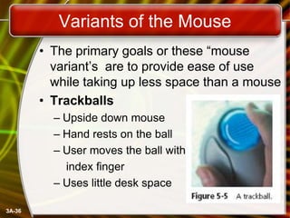 Variants of the Mouse
• The primary goals or these ―mouse
variant’s are to provide ease of use
while taking up less space than a mouse
• Trackballs
– Upside down mouse
– Hand rests on the ball
– User moves the ball with
index finger
– Uses little desk space
3A-36

 