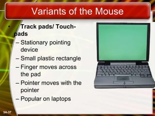 Variants of the Mouse
•

3A-37

Track pads/ Touchpads
– Stationary pointing
device
– Small plastic rectangle
– Finger moves across
the pad
– Pointer moves with the
pointer
– Popular on laptops

 