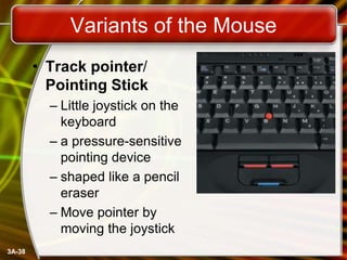 Variants of the Mouse
• Track pointer/
Pointing Stick
– Little joystick on the
keyboard
– a pressure-sensitive
pointing device
– shaped like a pencil
eraser
– Move pointer by
moving the joystick
3A-38

 