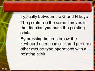 – Typically between the G and H keys
– The pointer on the screen moves in
the direction you push the pointing
stick.
– By pressing buttons below the
keyboard users can click and perform
other mouse-type operations with a
pointing stick

3A-39

 
