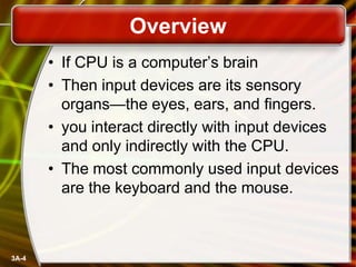 Overview
• If CPU is a computer’s brain
• Then input devices are its sensory
organs—the eyes, ears, and fingers.
• you interact directly with input devices
and only indirectly with the CPU.
• The most commonly used input devices
are the keyboard and the mouse.

3A-4

 