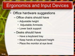 Ergonomics and Input Devices
• Office hardware suggestions
– Office chairs should have
• Adjustable height
• Adjustable Armrests
• Lower back support

– Desks should have
• Have a keyboard tray
• Keep hands at keyboard height
• Place the monitor at eye level

3A-44

 