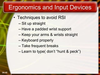 Ergonomics and Input Devices
• Techniques to avoid RSI
– Sit up straight
– Have a padded wrist support
– Keep your arms & wrists straight
– Keyboard properly
– Take frequent breaks
– Learn to type( don’t ―hunt & peck‖)

3A-45

 