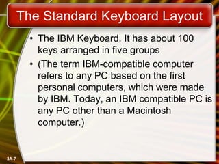The Standard Keyboard Layout
• The IBM Keyboard. It has about 100
keys arranged in five groups
• (The term IBM-compatible computer
refers to any PC based on the first
personal computers, which were made
by IBM. Today, an IBM compatible PC is
any PC other than a Macintosh
computer.)

3A-7

 