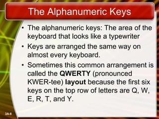 The Alphanumeric Keys
• The alphanumeric keys: The area of the
keyboard that looks like a typewriter
• Keys are arranged the same way on
almost every keyboard.
• Sometimes this common arrangement is
called the QWERTY (pronounced
KWER-tee) layout because the first six
keys on the top row of letters are Q, W,
E, R, T, and Y.
3A-8

 