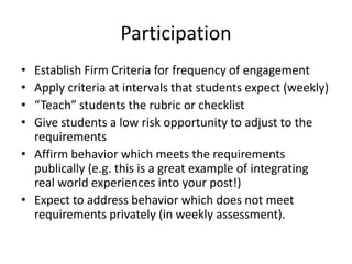 ParticipationEstablish Firm Criteria for frequency of engagementApply criteria at intervals that students expect (weekly)“Teach” students the rubric or checklistGive students a low risk opportunity to adjust to the requirementsAffirm behavior which meets the requirements publically (e.g. this is a great example of integrating real world experiences into your post!)Expect to address behavior which does not meet requirements privately (in weekly assessment).