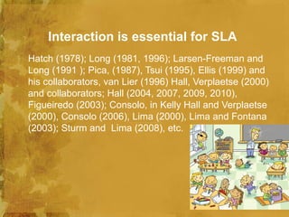 Interaction is essential for SLA
Hatch (1978); Long (1981, 1996); Larsen-Freeman and
Long (1991 ); Pica, (1987), Tsui (1995), Ellis (1999) and
his collaborators, van Lier (1996) Hall, Verplaetse (2000)
and collaborators; Hall (2004, 2007, 2009, 2010),
Figueiredo (2003); Consolo, in Kelly Hall and Verplaetse
(2000), Consolo (2006), Lima (2000), Lima and Fontana
(2003); Sturm and Lima (2008), etc.
 