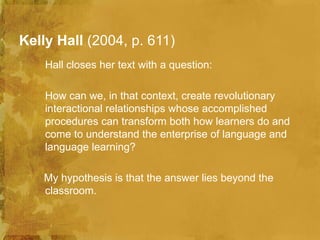 Kelly Hall (2004, p. 611)
    Hall closes her text with a question:

    How can we, in that context, create revolutionary
    interactional relationships whose accomplished
    procedures can transform both how learners do and
    come to understand the enterprise of language and
    language learning?

   My hypothesis is that the answer lies beyond the
   classroom.
 