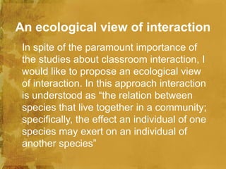 An ecological view of interaction
 In spite of the paramount importance of
 the studies about classroom interaction, I
 would like to propose an ecological view
 of interaction. In this approach interaction
 is understood as “the relation between
 species that live together in a community;
 specifically, the effect an individual of one
 species may exert on an individual of
 another species”
 