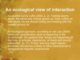 An ecological view of interaction
 As pointed out by Leffa (2003, p. 2), “nobody learns
 alone, the same way nobody grows up, lives, suffers or
 dies alone; we are always acting and reacting with the
 context around us”.

 An ecological approach, according to van Lier (2004)
 takes into consideration what is happening in the
 environment. He explains that “things are happening all
 the time, in schools, classrooms, at desks and around
 computers” (p. 11). In fact, learning might happen
 anywhere the learner is likely to have interpersonal or
 intrapersonal linguistic experiences.
 
