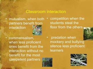 Classroom interaction
• mutualism, when both • competition when the
  partners benefit from  students steal the
  interaction            floor from the others

• commensalism,          • predation when
  when less proficient     mockery and bullying
  ones benefit from the    silence less proficient
  interaction without no   learners
  benefit for the most
  competent partners
 