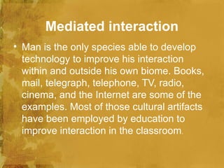 Mediated interaction
• Man is the only species able to develop
  technology to improve his interaction
  within and outside his own biome. Books,
  mail, telegraph, telephone, TV, radio,
  cinema, and the Internet are some of the
  examples. Most of those cultural artifacts
  have been employed by education to
  improve interaction in the classroom.
 