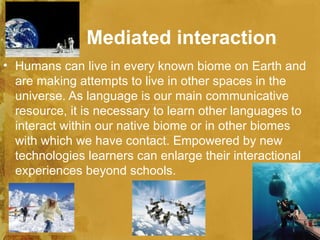 Mediated interaction
• Humans can live in every known biome on Earth and
  are making attempts to live in other spaces in the
  universe. As language is our main communicative
  resource, it is necessary to learn other languages to
  interact within our native biome or in other biomes
  with which we have contact. Empowered by new
  technologies learners can enlarge their interactional
  experiences beyond schools.
 