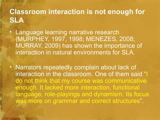 Classroom interaction is not enough for
SLA
• Language learning narrative research
  (MURPHEY, 1997, 1998; MENEZES, 2008;
  MURRAY, 2009) has shown the importance of
  interaction in natural environments for SLA.

• Narrators repeatedly complain about lack of
  interaction in the classroom. One of them said “I
  do not think that my course was communicative
  enough. It lacked more interaction, functional
  language, role-playings and dynamism. Its focus
  was more on grammar and correct structures”.
 