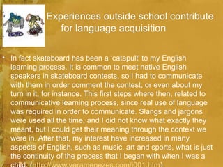 Experiences outside school contribute
                 for language acquisition

• In fact skateboard has been a ‘catapult’ to my English
  learning process. It is common to meet native English
  speakers in skateboard contests, so I had to communicate
  with them in order comment the contest, or even about my
  turn in it, for instance. This first steps where then, related to
  communicative learning process, since real use of language
  was required in order to communicate. Slangs and jargons
  were used all the time, and I did not know what exactly they
  meant, but I could get their meaning through the context we
  were in. After that, my interest have increased in many
  aspects of English, such as music, art and sports, what is just
  the continuity of the process that I began with when I was a
 