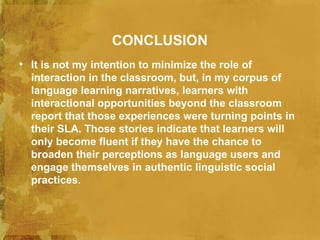 CONCLUSION
• It is not my intention to minimize the role of
  interaction in the classroom, but, in my corpus of
  language learning narratives, learners with
  interactional opportunities beyond the classroom
  report that those experiences were turning points in
  their SLA. Those stories indicate that learners will
  only become fluent if they have the chance to
  broaden their perceptions as language users and
  engage themselves in authentic linguistic social
  practices.
 