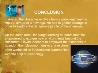 CONCLUSION
In Avatar, the character evolves from a paraplegic marine
into the avatar of a new age. He has to gather courage in
order to explore the dangerous jungle of the unknown.

On the same track, language learning students must be
empowered to explore new environments beyond the
classroom. I invite teachers to empower their students to
abandon their classroom desks and explore
other worlds full of interactional opportunities
with the help of technology.
 