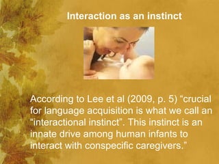 Interaction as an instinct




According to Lee et al (2009, p. 5) “crucial
for language acquisition is what we call an
“interactional instinct”. This instinct is an
innate drive among human infants to
interact with conspecific caregivers.”
 