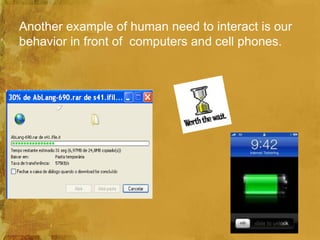 Another example of human need to interact is our
behavior in front of computers and cell phones.
 
