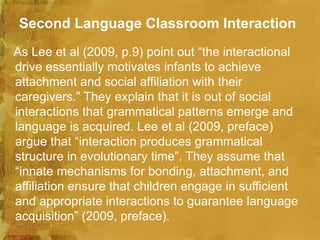 Second Language Classroom Interaction
As Lee et al (2009, p.9) point out “the interactional
drive essentially motivates infants to achieve
attachment and social affiliation with their
caregivers.” They explain that it is out of social
interactions that grammatical patterns emerge and
language is acquired. Lee et al (2009, preface)
argue that “interaction produces grammatical
structure in evolutionary time”. They assume that
“innate mechanisms for bonding, attachment, and
affiliation ensure that children engage in sufficient
and appropriate interactions to guarantee language
acquisition” (2009, preface).
 