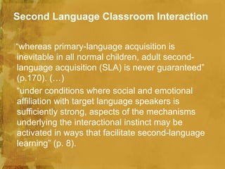 Second Language Classroom Interaction

“whereas primary-language acquisition is
inevitable in all normal children, adult second-
language acquisition (SLA) is never guaranteed”
(p.170). (…)
“under conditions where social and emotional
affiliation with target language speakers is
sufficiently strong, aspects of the mechanisms
underlying the interactional instinct may be
activated in ways that facilitate second-language
learning” (p. 8).
 