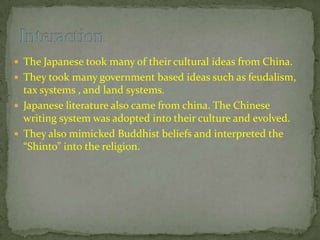  The Japanese took many of their cultural ideas from China.
 They took many government based ideas such as feudalism,
tax systems , and land systems.
 The Imperial court was also based off of Chinese
governmental structure.
 Japanese literature also came from china. The Chinese
writing system was adopted into their culture and evolved.
• They also mimicked architecture, agriculture and farming
skills.
 