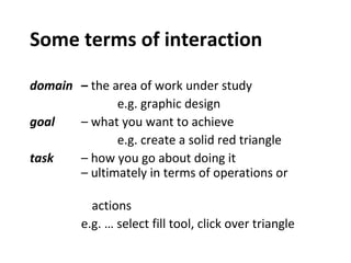 Some terms of interaction
domain – the area of work under study
e.g. graphic design
goal – what you want to achieve
e.g. create a solid red triangle
task – how you go about doing it
– ultimately in terms of operations or
actions
e.g. … select fill tool, click over triangle
 