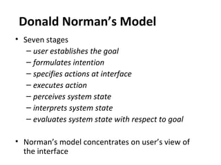 Donald Norman’s Model
• Seven stages
– user establishes the goal
– formulates intention
– specifies actions at interface
– executes action
– perceives system state
– interprets system state
– evaluates system state with respect to goal
• Norman’s model concentrates on user’s view of
the interface
 